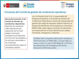 Funciones del Comité de gestión de condiciones operativas:
Recuerda la función 4 del
Comité de Gestión de
Condiciones Operativas:
Reportar los incidentes
sobre afectación y/o
exposición de la IE por
peligro inminente,
emergencia y/o desastre,
así como las necesidades y
las acciones ejecutadas a
las instancias
correspondientes según la
normativa vigente.
La o el director/a de la IE, o responsable del
Programa Educativo, o el Comité de Gestión de
Condiciones Operativas a través del responsable de
gestión del riesgo de desastres deberá informar al
Espacio de Monitoreo de Emergencias y Desastres -
EMED UGEL sobre alguna situación de afectación
y/o exposición de su local educativo por peligro
inminente, emergencia y desastre.
El EMSS UGEL comparte información validada al
COE Provincial y al EMSS DRE, o la que haga sus
veces, y este a su vez al COE Regional y al Centro
de Operaciones de Emergencia del Sector
Educación (COES Educación).
 