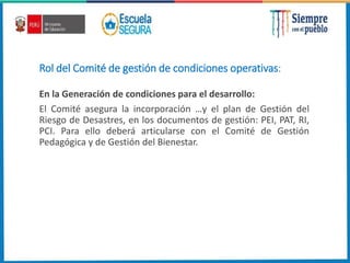 Rol del Comité de gestión de condiciones operativas:
En la Generación de condiciones para el desarrollo:
El Comité asegura la incorporación …y el plan de Gestión del
Riesgo de Desastres, en los documentos de gestión: PEI, PAT, RI,
PCI. Para ello deberá articularse con el Comité de Gestión
Pedagógica y de Gestión del Bienestar.
 