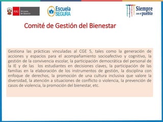 Comité de Gestión del Bienestar
Gestiona las prácticas vinculadas al CGE 5, tales como la generación de
acciones y espacios para el acompañamiento socioafectivo y cognitivo, la
gestión de la convivencia escolar, la participación democrática del personal de
la IE y de las los estudiantes en decisiones claves, la participación de las
familias en la elaboración de los instrumentos de gestión, la disciplina con
enfoque de derechos, la promoción de una cultura inclusiva que valore la
diversidad, la atención a situaciones de conflicto o violencia, la prevención de
casos de violencia, la promoción del bienestar, etc.
 