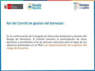 Rol del Comité de gestión del bienestar:
En la conformación de la brigada de Educación Ambiental y Gestión del
Riesgo de Desastres. El Comité convoca la participación de otros
docentes y estudiantes a fin de articular esfuerzos para el logro de los
objetivos planteados en el PEAI y la implementación de la gestión del
riesgo de desastres.
 