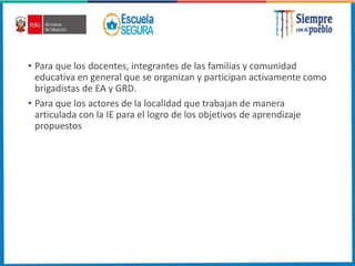 • Para que los docentes, integrantes de las familias y comunidad
educativa en general que se organizan y participan activamente como
brigadistas de EA y GRD.
• Para que los actores de la localidad que trabajan de manera
articulada con la IE para el logro de los objetivos de aprendizaje
propuestos
 
