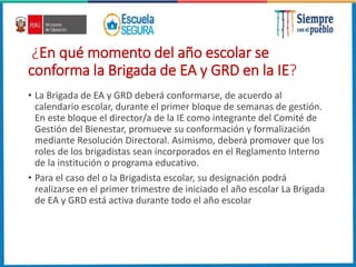 ¿En qué momento del año escolar se
conforma la Brigada de EA y GRD en la IE?
• La Brigada de EA y GRD deberá conformarse, de acuerdo al
calendario escolar, durante el primer bloque de semanas de gestión.
En este bloque el director/a de la IE como integrante del Comité de
Gestión del Bienestar, promueve su conformación y formalización
mediante Resolución Directoral. Asimismo, deberá promover que los
roles de los brigadistas sean incorporados en el Reglamento Interno
de la institución o programa educativo.
• Para el caso del o la Brigadista escolar, su designación podrá
realizarse en el primer trimestre de iniciado el año escolar La Brigada
de EA y GRD está activa durante todo el año escolar
 