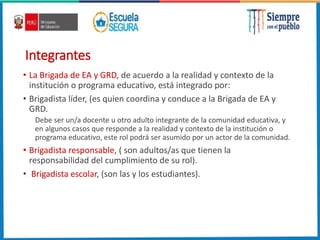 Integrantes
• La Brigada de EA y GRD, de acuerdo a la realidad y contexto de la
institución o programa educativo, está integrado por:
• Brigadista líder, (es quien coordina y conduce a la Brigada de EA y
GRD.
Debe ser un/a docente u otro adulto integrante de la comunidad educativa, y
en algunos casos que responde a la realidad y contexto de la institución o
programa educativo, este rol podrá ser asumido por un actor de la comunidad.
• Brigadista responsable, ( son adultos/as que tienen la
responsabilidad del cumplimiento de su rol).
• Brigadista escolar, (son las y los estudiantes).
 