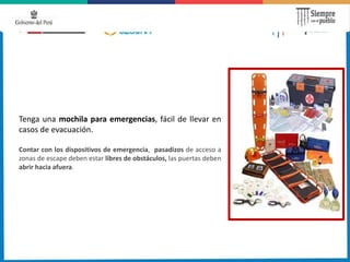 Tenga una mochila para emergencias, fácil de llevar en
casos de evacuación.
Contar con los dispositivos de emergencia, pasadizos de acceso a
zonas de escape deben estar libres de obstáculos, las puertas deben
abrir hacia afuera.
 