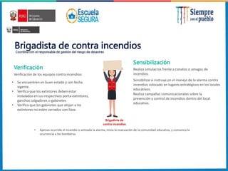 Brigadista de contra incendios
Coordina con el responsable de gestión del riesgo de desastres
• Se encuentren en buen estado y con fecha
vigente.
• Verifica que los extintores deben estar
instalados en sus respectivos porta-extintores,
ganchos colgadores o gabinetes
• Verifica que los gabinetes que alojan a los
extintores no estén cerrados con llave.
Verificación de los equipos contra incendios:
Brigadista de
contra incendios
Realiza simulacros frente a conatos o amagos de
incendios.
Sensibilizar e instruye en el manejo de la alarma contra
incendios colocado en lugares estratégicos en los locales
educativos.
• Apenas ocurrido el incendio o activada la alarma, inicia la evacuación de la comunidad educativa, y comunica la
ocurrencia a los bomberos.
Realiza campañas comunicacionales sobre la
prevención y control de incendios dentro del local
educativo.
Verificación
Sensibilización
 