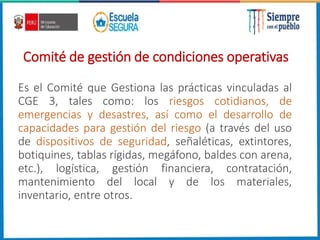 Comité de gestión de condiciones operativas
Es el Comité que Gestiona las prácticas vinculadas al
CGE 3, tales como: los riesgos cotidianos, de
emergencias y desastres, así como el desarrollo de
capacidades para gestión del riesgo (a través del uso
de dispositivos de seguridad, señaléticas, extintores,
botiquines, tablas rígidas, megáfono, baldes con arena,
etc.), logística, gestión financiera, contratación,
mantenimiento del local y de los materiales,
inventario, entre otros.
 