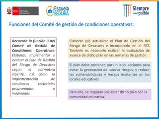 Funciones del Comité de gestión de condiciones operativas:
Recuerda la función 3 del
Comité de Gestión de
Condiciones Operativas:
Elaborar, implementar y
evaluar el Plan de Gestión
del Riesgo de Desastres
según la normativa
vigente, así́ como la
implementación de
simulacros sectoriales
programados o
inopinados.
Elaborar y/o actualizar el Plan de Gestión del
Riesgo de Desastres e incorporarlo en el PAT.
También es necesario realizar la evaluación de
avance de dicho plan en las semanas de gestión.
El plan debe contener, por un lado, acciones para
evitar la generación de nuevos riesgos, y reducir
las vulnerabilidades y riesgos existentes en los
locales educativos.
Para ello, se requiere socializar dicho plan con la
comunidad educativa.
 