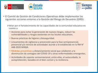 • El Comité de Gestión de Condiciones Operativas debe implementar las
siguientes acciones entorno a la Gestión del Riesgo de Desastres (GRD):
Velar por el fortalecimiento de las capacidades de la comunidad educativa en
cuanto a:
• Acciones para evitar la generación de nuevos riesgos, reducir las
vulnerabilidades y riesgos existentes en los locales educativos.
• Buenas prácticas de higiene y bioseguridad.
• Lineamientos de vigilancia y prevención para la fase semipresencial,
presencial y/o reinicio de actividades acorde a lo establecido en la RM N°
448-2020 MINSA.
• Medidas preventivas y distanciamiento social que colaboren a la
disminución de contagios del COVID-19 u otras enfermedades emergentes.
• Actividades de soporte socioemocional, entre ellas, el autocuidado, la
autoprotección, basados en el bien común y la resiliencia.
 