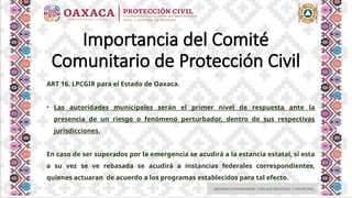 ASESORIA COMUNITARIA Y ENLACE REGIONAL Y MUNICIPAL
Importancia del Comité
Comunitario de Protección Civil
ART 16. LPCGIR para el Estado de Oaxaca.
• Las autoridades municipales serán el primer nivel de respuesta ante la
presencia de un riesgo o fenómeno perturbador, dentro de sus respectivas
jurisdicciones.
En caso de ser superados por la emergencia se acudirá a la estancia estatal, si esta
a su vez se ve rebasada se acudirá a instancias federales correspondientes,
quienes actuaran de acuerdo a los programas establecidos para tal efecto.
 