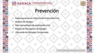 ASESORIA COMUNITARIA Y ENLACE REGIONAL Y MUNICIPAL
Prevención
• Capacitaciones en Materia de Protección Civil.
• Análisis de Riesgos
• Plan comunitario de protección civil
• Mapas de Percepción de Riesgos
• Ubicación de Refugios Temporales.
 
