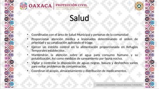 ASESORIA COMUNITARIA Y ENLACE REGIONAL Y MUNICIPAL
Salud
• Coordinadas con el área de Salud Municipal y personas de la comunidad
• Proporcionar atención médica a lesionados determinando el orden de
prioridad y su canalización aplicando el triage.
• Ejercer un estricto control en la alimentación proporcionada en Refugios
Temporales establecidos .
• Mantendrán la atención sobre el agua para consumo humano y su
potabilización. Así como medidas de saneamiento por fauna nociva.
• Vigilar y controlar la disposición de aguas negras, basura y deshechos varios
para evitar problemas de contaminación.
• Coordinan el acopio, almacenamiento y distribución de medicamentos.
 