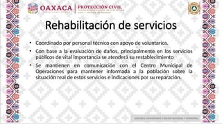 ASESORIA COMUNITARIA Y ENLACE REGIONAL Y MUNICIPAL
Rehabilitación de servicios
• Coordinado por personal técnico con apoyo de voluntarios.
• Con base a la evaluación de daños, principalmente en los servicios
públicos de vital importancia se atenderá su restablecimiento
• Se mantienen en comunicación con el Centro Municipal de
Operaciones para mantener informada a la población sobre la
situación real de estos servicios e indicaciones por su reparación.
 