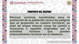 ASESORIA COMUNITARIA Y ENLACE REGIONAL Y MUNICIPAL
PROPOSITO DEL SINAPROC
Efectuar acciones coordinadas para la
protección de la población contra los peligros
que se presenten en nuestro territorio, ya
sean de origen natural, como los sismos o
huracanes o aquellos originados por la
actividad humana que pueden
eventualmente terminar en un desastre.
 