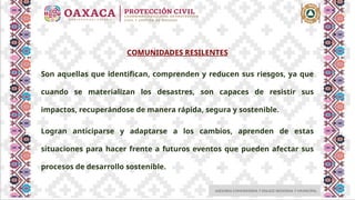 ASESORIA COMUNITARIA Y ENLACE REGIONAL Y MUNICIPAL
COMUNIDADES RESILENTES
Son aquellas que identifican, comprenden y reducen sus riesgos, ya que
cuando se materializan los desastres, son capaces de resistir sus
impactos, recuperándose de manera rápida, segura y sostenible.
Logran anticiparse y adaptarse a los cambios, aprenden de estas
situaciones para hacer frente a futuros eventos que pueden afectar sus
procesos de desarrollo sostenible.
 
