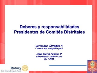 Deberes y responsabilidades
Presidentes de Comités Distritales
Carmenza Vanegas A
Club Rotario Envigado Ayurá
Ligia María Palacio P
Gobernadora Distrito 4271
2014-2015
 