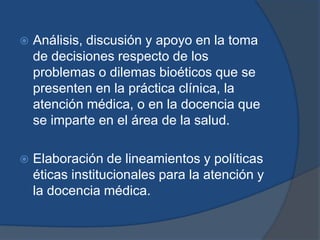    Análisis, discusión y apoyo en la toma
    de decisiones respecto de los
    problemas o dilemas bioéticos que se
    presenten en la práctica clínica, la
    atención médica, o en la docencia que
    se imparte en el área de la salud.

   Elaboración de lineamientos y políticas
    éticas institucionales para la atención y
    la docencia médica.
 