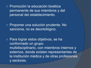    Promoción la educación bioética
    permanente de sus miembros y del
    personal del establecimiento.

   Proponer una solución prudente. No
    sanciona, no es deontológico.

   Para lograr estos objetivos, se ha
    conformado un grupo
    multidisciplinario, con miembros internos y
    externos, donde existen representantes de
    la institución médica y de otras profesiones
    y sectores.
 