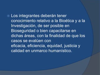    Los integrantes deberán tener
    conocimiento relativo a la Bioética y a la
    Investigación, de ser posible en
    Bioseguridad o bien capacitarse en
    dichas áreas, con la finalidad de que los
    casos se evalúen con
    eficacia, eficiencia, equidad, justicia y
    calidad en unmarco humanístico.
 