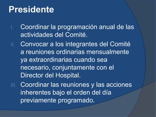 Presidente
I.   Coordinar la programación anual de las
     actividades del Comité.
II. Convocar a los integrantes del Comité
     a reuniones ordinarias mensualmente
     ya extraordinarias cuando sea
     necesario, conjuntamente con el
     Director del Hospital.
III. Coordinar las reuniones y las acciones
     inherentes bajo el orden del día
     previamente programado.
 