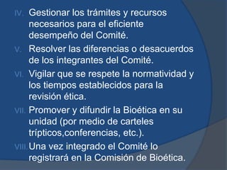 IV.   Gestionar los trámites y recursos
      necesarios para el eficiente
      desempeño del Comité.
V. Resolver las diferencias o desacuerdos
      de los integrantes del Comité.
VI. Vigilar que se respete la normatividad y
      los tiempos establecidos para la
      revisión ética.
VII. Promover y difundir la Bioética en su
      unidad (por medio de carteles
      trípticos,conferencias, etc.).
VIII. Una vez integrado el Comité lo
      registrará en la Comisión de Bioética.
 