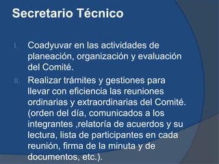 Secretario Técnico

I.  Coadyuvar en las actividades de
    planeación, organización y evaluación
    del Comité.
II. Realizar trámites y gestiones para
    llevar con eficiencia las reuniones
    ordinarias y extraordinarias del Comité.
    (orden del día, comunicados a los
    integrantes ,relatoría de acuerdos y su
    lectura, lista de participantes en cada
    reunión, firma de la minuta y de
    documentos, etc.).
 