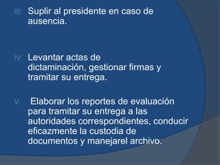 III.   Suplir al presidente en caso de
       ausencia.


IV.    Levantar actas de
       dictaminación, gestionar firmas y
       tramitar su entrega.

V.     Elaborar los reportes de evaluación
       para tramitar su entrega a las
       autoridades correspondientes, conducir
       eficazmente la custodia de
       documentos y manejarel archivo.
 