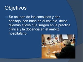 Objetivos
   Se ocupan de las consultas y dar
    consejo, con base en el estudio, delos
    dilemas éticos que surgen en la practica
    clínica y la docencia en el ámbito
    hospitalario.
 