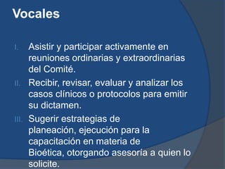 Vocales

I.   Asistir y participar activamente en
     reuniones ordinarias y extraordinarias
     del Comité.
II. Recibir, revisar, evaluar y analizar los
     casos clínicos o protocolos para emitir
     su dictamen.
III. Sugerir estrategias de
     planeación, ejecución para la
     capacitación en materia de
     Bioética, otorgando asesoría a quien lo
     solicite.
 