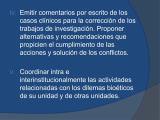 IV.   Emitir comentarios por escrito de los
      casos clínicos para la corrección de los
      trabajos de investigación. Proponer
      alternativas y recomendaciones que
      propicien el cumplimiento de las
      acciones y solución de los conflictos.

V.    Coordinar intra e
      interinstitucionalmente las actividades
      relacionadas con los dilemas bioéticos
      de su unidad y de otras unidades.
 