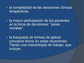    la complejidad de las decisiones clínicas
    terapéuticas.

   la mayor participación de los pacientes
    en la toma de decisiones: “pares
    morales”.

   la búsqueda de formas de aplicar
    principios éticos en estas situaciones
    Tienen una metodología de trabajo, que
    incluye:
 