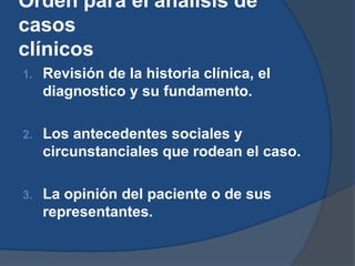Orden para el análisis de
casos
clínicos
1.   Revisión de la historia clínica, el
     diagnostico y su fundamento.

2.   Los antecedentes sociales y
     circunstanciales que rodean el caso.

3.   La opinión del paciente o de sus
     representantes.
 