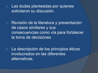 4.   Las dudas planteadas por quienes
     solicitaron su discusión.

5.   Revisión de la literatura y presentación
     de casos similares y sus
     consecuencias como vía para fortalecer
     la toma de decisiones

6.   La descripción de los principios éticos
     involucrados en las diferentes
     alternativas.
 