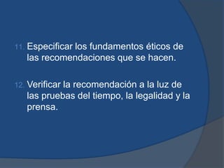 11.   Especificar los fundamentos éticos de
      las recomendaciones que se hacen.

12.   Verificar la recomendación a la luz de
      las pruebas del tiempo, la legalidad y la
      prensa.
 