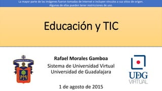 Educación y TIC
Rafael Morales Gamboa
Sistema de Universidad Virtual
Universidad de Guadalajara
1 de agosto de 2015
La mayor parte de las imágenes fueron tomadas de Internet e incluyen vínculos a sus sitios de origen.
Algunas de ellas pueden tener restricciones de uso.
 