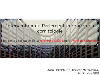 Intervention du Parlementeuropéen encomitologie les casd’application de la réforme de 2006 et leTraité de Lisbonne Anna Dekalchuk & RiccardoMezzasalma, le 12 mars 2010 