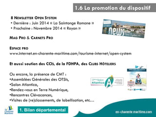 1.6 La promotion du dispositif 
1. Bilan départemental 
8 NEWSLETTER OPEN SYSTEM 
• Dernière : Juin 2014 « La Saintonge Romane » 
• Prochaine : Novembre 2014 « Royan » 
MAG PRO & CARNETS PRO ESPACE PRO www.internet.en-charente-maritime.com/tourisme-internet/open-system Et aussi soutien des CCIS, de la FDHPA, des CLUBS HÔTELIERS Ou encore, la présence de CMT : 
•Assemblées Générales des OTSIs, 
•Salon Atlantica, 
•Rendez-vous en Terre Numérique, 
•Rencontres Clévacances, 
•Visites de (re)classements, de labellisation, etc…  