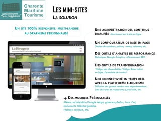 LES MINI-SITES 
UN CONFIGURATEUR DE MISE EN PAGE 
Gestion des couleurs, polices, menus, colonnes, etc. 
UN SITE 100% RESPONSIVE, MULTI-LANGUE AU GRAPHISME PERSONNALISÉ 
UNE ADMINISTRATION DES CONTENUS SIMPLIFIÉE 
DES OUTILS D’ANALYSE DE PERFORMANCE 
Statistiques Google Analytics, référencement SEO 
DES OUTILS DE TRANSFORMATION 
Widget des disponibilités, Widget Réservation en ligne, Formulaire de contact 
DES MODULES PRÉ-INSTALLÉS 
Météo, localisation Google Maps, galeries photos, livre d’or, documents téléchargeables, réseaux sociaux, etc. 
UNE CONNECTIVITÉ EN TEMPS RÉEL AVEC LA PLATEFORME E-TOURISME 
Diffusion des grands rendez-vous départementaux, sites de visites et restaurants à proximité, etc. 
directement sur le site en ligne 
+ 
LA SOLUTION  