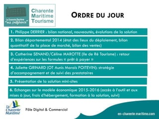 ORDRE DU JOUR 
1. Philippe DERRIER : bilan national, nouveautés, évolutions de la solution 
2. Bilan départemental 2014 (état des lieux du déploiement, bilan quantitatif de la place de marché, bilan des ventes) 
3. Catherine SENAND/Céline MAROTTE (Ile de Ré Tourisme) : retour d’expériences sur les formules « prêt à payer » 
4. Juliette GRINARD (OT Aunis Marais POITEVIN): stratégie d’accompagnement et de suivi des prestataires 
5. Présentation de la solution mini-sites 
6. Echanges sur le modèle économique 2015-2016 (accès à l’outil et aux mises à jour, frais d’hébergement, formation à la solution, suivi)  