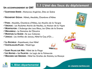 1. Bilan départemental 
SAINTONGE DORÉE : Motocross Angérien, Sites en Scène 
ROCHEFORT OCÉAN : Hôtels, Meublés, Chambres d’Hôtes 
PONS : Meublés, Chambres d’Hôtes, Les Moulins de la Vergne 
ARCHIAC : Les Roulottes Mairie de Neulles, La Maison de la Vigne 
MONTGUYON : L’Auberge des Lacs Bleus, Les Gîtes de la Dronne 
MIRAMBEAU : Le Domaine de l’Estuaire 
MONTLIEU LA GARDE : Ile aux Cabanes 
JONZAC : Les Antilles de Jonzac, Hôtel le Coq d’Or… 
LA ROCHELLE : Kapalouest, Axe Hôtel 
CHÂTELAILLON-PLAGE : Week’ngo 
SAINT PALAIS SUR MER : Hôtel de la Plage 
LES MATHES – LA PALMYRE : Le Logis de la Palmeraie 
MESCHERS SUR GIRONDE : Hôtel les Grottes de Matata, La Biscaye 
1.1 L’état des lieux du déploiement 
UN ACCOMPAGNEMENT DE CMT  