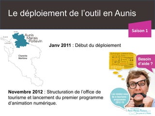 Le déploiement de l’outil en Aunis 
Janv2011 : Début du déploiement 
Novembre 2012 : Structuration de l’office de tourisme et lancement du premier programme d’animation numérique. 
Saison 1  