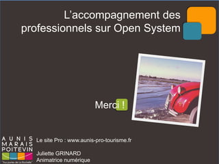 Le site Pro : www.aunis-pro-tourisme.fr 
Juliette GRINARD 
Animatrice numérique 
L’accompagnement des professionnels sur Open System 
Merci ! 