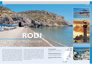 20 21GRECIA GRECIA
COME SI RAGGIUNGE
Rodi è raggiungibile con voli diretti da tutti gli
aeroporti disponibili e con voli di linea giornalieri
via Atene.
ESCURSIONI PRENOTABILI IN LOCO
Visita della città - Giro dell’isola - Isola di Symi.
I prezzi e i programmi delle escursioni verranno
comunicati in loco. Informazioni a pag. 94-95.
SOGGIORNI COMBINATI CON RODI:
Kos e Creta.
RODI
La rosa del Mediterraneo
Conosciuta anticamente come ‘La dimora del Dio Sole’, è
oggi una famosa meta turistica, facilmente raggiungibile e
con un’ampia scelta di strutture alberghiere. Nonostante
sia la maggiore delle isole del Dodecaneso è agevolmente
visitabile e tutta da scoprire. La costa orientale offre un
panorama indimenticabile punteggiato di piccoli villaggi e
lunghe spiagge di sabbia ine; la parte antica della città
di Rodi con le sue splendide fortiicazioni medievali; la
mondana e frequentata Faliraki, ricca di ristoranti, bar e
discoteche; la pittoresca città di Lindos, perfettamente
conservata con il suo dedalo di viuzze, i cortili a mosaico, le
taverne e la famosaAcropoli,le fantastiche calette dal mare
cristallino: queste sono solo alcune tra le tappe immancabili
per viver l’atmosfera coinvolgente di questa isola.Variegata
la tipologia delle spiagge: dalla più conosciuta e sviluppata
Faliraki, di sabbia ine alla caratteristica insenatura di
Kallithea;da Kolymbia,bella spiaggia attrezzata e circondata
da colline verdeggianti all’intramontabile spiaggia di Lindos
sino a raggiungere l’estrema punta a sud che termina con
Prassonissi, percorrendo uno dei tratti più pittoreschi e
incontaminati dell’isola.
Faliraki
RODI
Ixia
Ialyssos
Pefkos
Lardos Lindos
Vlika
Kalathos
Kallithea
Reni
Koskinou
Prassonissi Plimin
Plimiri
Kiotari
Gennadi
Kolymbia
DODECANESE, RHODES©GNTO/Y.GIANNELOS
 