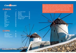 Tour Isole Cicladi 71
Skiathos 75
Skopelos 78
Alonissos 79
Tour Classico e Meteore 80
Mini tour Grecia 82
Noleggio auto 83
GRECIAGRECIA 6
Creta 8
Rodi 20
Kos 28
Mykonos 38
Barche a vela 48
Naxos 51
Paros 54
Santorini 57
Milos 65
Folegandros 66
Ios 67
Koufonissi 68
Amorgos 69
Sifnos 70
CIPROCIPRO 84
Tour Cipro 86
Informazioni utili 94
Assicurazioni 96
Condizioni generali 98
Grecia e Cipro, i Paesi più rappresentativi e vicini del Mediterraneo Orientale.
Dalle più famose Creta e Rodi, inondate di sole alle più mondane isole Cicladi,
dalle verdeggianti Sporadi alla sorprendente e confortevole isola di Cipro.
La straordinaria eredità storica, le impareggiabili bellezze naturali, un clima
eccezionale che anticipa e prolunga l’estate e l’accoglienza ospitale offrono
atmosfere uniche e tutte diverse.
 