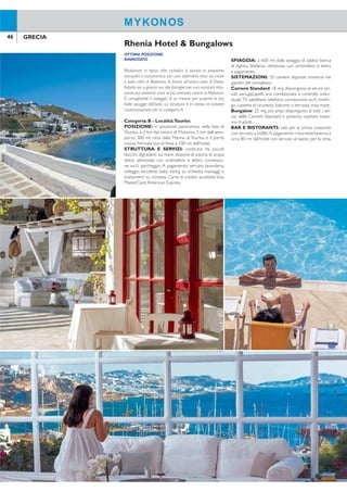 46 47GRECIA GRECIA
OTTIMA POSIZIONE
RINNOVATO
Realizzato in tipico stile cicladico è situato in posizione
tranquilla e panoramica con una splendida vista sul mare
e sulla città di Mykonos, di fronte all’antica isola di Delos.
Adatto sia a giovani sia alle famiglie per una vacanza rilas-
sante, pur essendo vicini al più animato centro di Mykonos.
È consigliabile il noleggio di un mezzo per scoprire le più
belle spiagge dell’isola. La struttura è in attesa di ricevere
l’autorizzazione per la categoria A.
Categoria: B - Località:Tourlos
POSIZIONE: in posizione panoramica nella baia di
Tourlos, a 2 km dal centro di Mykonos, 5 km dall’aero-
porto, 300 mt circa dalla Marina di Tourlos e il porto
nuovo. Fermata bus di linea a 100 mt dall’hotel.
STRUTTURA E SERVIZI: costituito da piccoli
blocchi, digradanti sul mare, dispone di piscina di acqua
dolce, attrezzata con ombrelloni e lettini, connessio-
ne wi-i, parcheggio. A pagamento: servizio lavanderia,
noleggio biciclette, baby sitting su richiesta, massaggi e
trattamenti su richiesta. Carte di credito accettate Visa,
MasterCard,American Express.
SPIAGGIA: a 600 mt dalla spiaggia di sabbia bianca
di Aghios Stefanos, attrezzata con ombrelloni e lettini
a pagamento.
SISTEMAZIONI: 35 camere disposte immerse nei
giardini del complesso.
Camere Standard: 18 mq, dispongono di servizi pri-
vati, asciugacapelli, aria condizionata a controllo indivi-
duale,TV satellitare, telefono, connessione wi-i, minifri-
go, cassetta di sicurezza, balcone o terrazza vista mare.
Bungalow: 22 mq, più ampi, dispongono di tutti i ser-
vizi delle Camere Standard e possono ospitare massi-
mo 4 adulti.
BAR E RISTORANTI: sala per la prima colazione
con servizio a buffet.A pagamento: ristorante/taverna a
circa 80 mt dall’hotel con servizio al tavolo per la cena.
Rhenia Hotel & Bungalows
MYKONOS MYKONOS
QUOTE INDIVIDUALI
8 giorni/7 notti - prima colazione - supplementi e riduzioni a settimana
Periodi
settimana
solo
soggiorno
suppl.
camera
singola
riduzioni volo+trasferimenti
adulti e bambiniterzo/quarto
letto adulto*
terzo/quarto
letto 2-13 anni* da a
A 28/4-28/5 + 28/9-24/10 378 245 91 50% 303 403
B 29/5-18/6 + 14/9-27/9 525 371 133 50% 303 403
C 19/6-16/7 + 31/8-13/9 763 616 203 50% 303 403
D 17/7-30/8 1.029 819 266 50% 365 503
Prezzi riferiti alla sistemazione in camere standard. *Quarto letto adulto/bambino possibile solo in bungalow.
SUPPLEMENTI: mezza pensione € 203; bungalow € 140 periodo A, € 210 periodo B, € 315 periodo C,
€ 490 periodo D. TRASFERIMENTI: collettivi inclusi nella quota “volo+trasferimenti”; solo trasferimenti € 30
per persona andata e ritorno. VOLO+SOGGIORNO: quota gestione pratica adulti/bambini € 70.Tasse e oneri
aeroportuali € 50. SOLO SOGGIORNO: quota gestione pratica adulti/bambini € 35.
 