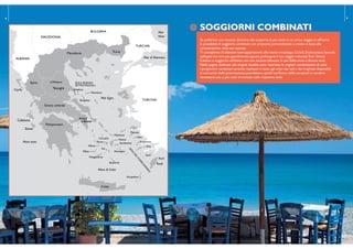 SOGGIORNI COMBINATI
TURCHIA
Atene
TURCHIA
BULGARIA
MACEDONIA
ALBANIA
ISO
LE
DELDO
DECAN
N
ESO
Rodi
CICLADI
Mykonos
Naxos
Peloponneso
Creta
Rodi
Mare Ionio
Mare di Creta
Mar Egeo
Corfù
Cefalonia
Zante
Symi
ISOLE SPORADI
SETTENTRIONALI
Santorini
Skiathos
Skopelos
Kos
Alonissos
Sifnos
Amorgos
Koufonissi
Ios
Folegandros
Milos
Paros
Patmos
Lipsi
Kalymnos
Meteore
Karpathos
Attica
Macedonia
Grecia centrale
Epiro
Tessaglia
Tracia
Mar di Marmara
Mar
Nero
6 7
SOGGIORNI COMBINATI
Se preferisci una vacanza dinamica alla scoperta di più mete in un unico viaggio, ti offriamo
la possibilità di soggiorni combinati con proposte personalizzate e create in base alle
caratteristiche della tua vacanza.
Ti consigliamo di abbinare isole appartenenti allo stesso arcipelago, Cicladi, Dodecaneso, Sporadi,
collegate tra loro più agevolmente; oppure prolungare il tuo viaggio culturale,Tour Grecia
Classica o soggiorno ad Atene, con una vacanza balneare in una delle tante e diverse isole.
Nelle pagine dedicate alle singole località sono riportate le migliori combinazioni di isole.
I programmi combinati saranno realizzati in base agli orari dei voli e dei traghetti disponibili
al momento della prenotazione; potrebbero quindi veriicarsi delle variazioni e rendersi
necessarie una o più notti in transito sulle rispettive isole.
 