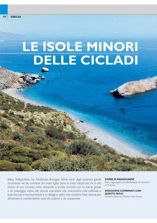 MILOS
COME SI RAGGIUNGE
Milos è raggiungibile in traghetto o aliscafo dal
porto del Pireo, Mykonos (durata della traver-
sata 4/6 ore circa) o da Santorini (durata della
traversata 2/5 ore circa). Per ragioni operative
si potranno rendere necessarie attese, anche di
alcune ore, ai porti oppure uno o più pernotta-
menti in transito.
65GRECIA
Categoria:A - Località: Provatas
POSIZIONE: sulla costa meridionale,a circa 8 km dal
caratteristico porto di Adamas, cuore della vita nottur-
na dell’isola.A 5 km dall’aeroporto.
STRUTTURA E SERVIZI: hotel tradizionale, re-
centemente rinnovato, in posizione tranquilla, è costi-
tuito da villini a uno e due piani dislocati in un verde
giardino. Dispone di 2 piscine, attrezzate con lettini e
ombrelloni,vasca idromassaggio esterna,giochi da tavo-
lo, connessione wi-i, parcheggio.A pagamento: servizio
lavanderia, coiffeur e baby sitting su richiesta. Carte di
credito accettateVisa, Mastercard.
SPIAGGIA: a pochi passi dalla spiaggia sabbiosa di
Provatas, parzialmente attrezzata con ombrelloni e let-
tini a pagamento.
SISTEMAZIONI: 29 camere funzionali e arredate
con gusto.
Camere Superior: 25 mq, dispongono di servizi pri-
vati, asciugacapelli, telefono,TV satellitare, radio, lettore
CD/DVD, cassetta di sicurezza, aria condizionata a con-
trollo individuale, connessione wi-i, minifrigo, balcone o
veranda giardino;possono ospitare massimo 4 persone.
Camere Deluxe: 30 mq, dispongono degli stessi ser-
vizi delle Camere Superior e di balcone o veranda vista
mare, possono ospitare massimo 4 persone.
BAR E RISTORANTI: ristorante con servizio a buf-
fet per la colazione.A pagamento: ristorante à la carte,
beach bar, pool bar, bar.
Golden Milos Beach
64 GRECIA
COME SI RAGGIUNGE
Sono raggiungibili prevalentemente da Santorini
o Mykonos.
SOGGIORNI COMBINATI CON
QUESTE ISOLE:
Santorini, Mykonos,Atene eTour Grecia.
Milos, Folegandros, Ios, Koufonissi, Amorgos, Sifnos sono degli autentici gioielli
incastonati nel blu turchese del mare Egeo. Sono la meta ideale per chi è alla
ricerca di una vacanza mare rilassante a stretto contatto con la natura grazie
a un paesaggio aspro, alle piccole insenature che nascondono cale sabbiose o
baie rocciose e incontaminate e ai villaggi in tipico stile cicladico.Tutte diverse per
dimensioni e caratteristiche, tutte da scoprire e da assaporare.
Di origine vulcanica vanta una lunga
storia che ha lasciato sull’isola testimo-
nianze minoiche, ellenistiche, romane
e bizantine. La più grande attrattiva
sono le numerosissime e diversissime
spiagge che caratterizzano il suo lito-
rale, alcune delle quali accessibili solo
via mare. Un paesaggio incontamina-
to e un’atmosfera cordiale, la rendono
ideale per una vacanza tutto mare.
LE ISOLE MINORI
DELLE CICLADI
ADAMAS
Antimilos
Milos
Klima
Provatas
Paleochori
Kanava
Apollonia
Papafrangas
QUOTE INDIVIDUALI
8 giorni/7 notti - prima colazione - supplementi e riduzioni a settimana
Periodi
settimana
solo
soggiorno
suppl.
camera
singola
riduzione
terzo
letto
volo+trasferimenti
adulti e bambini
da a
A 01/5-25/6 + 01/9-30/9 651 567 252 505 605
B 26/6-23/7 896 812 441 505 605
C 24/7-31/8 924 812 441 568 705
Prezzi riferiti alla sistemazione in camere superior. SUPPLEMENTI: camera deluxe € 91 periodo A, € 154 pe-
riodi B-C. TRASFERIMENTI: collettivi a Santorini e Milos + aliscafo/traghetto da/per Santorini inclusi nella quota
“volo+ trasferimenti” - supplemento trasferimenti da/per Mykonos € 30 per persona andata e ritorno; solo
trasferimenti a Milos € 50 per persona andata e ritorno. VOLO+SOGGIORNO: quota gestione pratica adulti/
bambini € 70.Tasse e oneri aeroportuali € 50. SOLO SOGGIORNO: quota gestione pratica adulti/bambini € 35
 