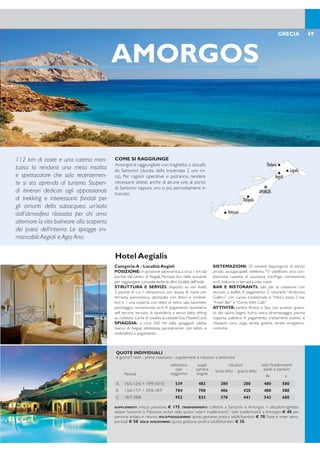 AMORGOS
COME SI RAGGIUNGE
Amorgos è raggiungibile con traghetto o aliscafo
da Santorini (durata della traversata 2 ore cir-
ca). Per ragioni operative si potranno rendere
necessarie attese, anche di alcune ore, al porto
di Santorini oppure uno o più pernottamenti in
transito.
Categoria: B - Località:Ano Koufonissi
POSIZIONE: nel centro di Ano Koufonissi a breve
distanza dal villaggio principale, 200 metri dal porto.
STRUTTURA E SERVIZI: costituito da piccole
costruzioni limitrofe, piscina attrezzata con lettini, con-
nessione wi-i, sala TV. A pagamento: servizio lavanderia,
parcheggio. Carte di credito accettateVisa e Mastercard.
SPIAGGIA: a 200 mt dalla spiaggia più vicina. Le bel-
lissime spiagge sabbiose di Finika, Fano e Platia Pundas
distano circa 1 km.
SISTEMAZIONI: 24 camere, dispongono di servizi
privati, asciugacapelli, telefono,TV, aria condizionata, mi-
nifrigo, cassetta di sicurezza, connessione wi-i, angolo
cottura e balcone.
BAR E RISTORANTI: sala per la colazione con ser-
vizio a buffet.A pagamento: snack bar e pool bar.
Hotel Aeolos
69GRECIA
KOUFONISSI
COME SI RAGGIUNGE
Koufonissi è raggiungibile in traghetto o aliscafo
da Santorini (durata della traversata 4 ore cir-
ca). Per ragioni operative si potranno rendere
necessarie attese, anche di alcune ore, al porto
di Santorini oppure uno o più pernottamenti in
transito.
Categoria:A - Località:Aegiali
POSIZIONE: in posizione panoramica,a circa 1 km dal
portoe dal centro di Aegiali. Fermata bus nelle vicinanze
per raggiungere comodamente le altre località dell’isola.
STRUTTURA E SERVIZI: disposto su vari livelli,
2 piscine di cui 1 olimpionica con acqua di mare con
terrazza panoramica, attrezzata con lettini e ombrel-
loni e 1 una coperta con tetto di vetro, sala banchetti,
parcheggio, connessione wi-i. A pagamento: lavanderia
self service, servizio di lavanderia a secco, baby sitting
su richiesta. Carte di credito accettateVisa, MasterCard.
SPIAGGIA: a circa 500 mt dalla spiaggiadi sabbia
bianca di Aegiali attrezzata, parzialmente, con lettini e
ombrelloni a pagamento.
SISTEMAZIONI: 55 camere dispongono di servizi
privati, asciugacapelli, telefono, TV satellitare, aria con-
dizionata, cassetta di sicurezza, minifrigo, connessione
wi-i, balcone o terrazza vista mare.
BAR E RISTORANTI: sala per la colazione con
servizio a buffet. A pagamento: 2 ristoranti “Ambrosia
Gallery” con cucina tradizionale e “Nick’s pizza, 2 bar
“Fresh Bar” e “Corte Wet Cafe”.
ATTIVITÀ: centro itness e Spa con accesso gratui-
to alla sauna, bagno turco, vasca idromassaggio, piscina
coperta, palestra. A pagamento: trattamenti estetici e
rilassanti, corsi yoga, serate greche, serate enogastro-
nomiche.
Hotel Aegialis
112 km di coste e una catena mon-
tuosa la rendono una meta insolita
e spettacolare che solo recentemen-
te si sta aprendo al turismo. Stupen-
di itinerari dedicati agli appassionati
di trekking e interessanti fondali per
gli amanti della subacquea: un’isola
dall’atmosfera rilassata per chi ama
alternare la vita balneare alla scoperta
dei paesi dell’interno. Le spiagge im-
mancabili:Aegiali e Agia Ana.
Fa parte di un piccolo arcipelago di
isolotti chiamato Piccole Cicladi, a sud
di Naxos, è conosciuta come Caraibi
dell’Egeo grazie alle sue spiagge pre-
valentemente sabbiose che spesso si
aprono in straordinarie piscine natu-
rali su un mare turchese. La comoda
spiaggia sabbiosa del porto, Megali
Amnos, è inserita in un contesto sce-
nograico davvero unico.
68 GRECIA
KOUFONISI
Karnagio Beach
Fanos Beach
Porta BeachMegali Ammos Beach
Harokopou Beach
Platia Pounta Beach
Pori Beach
QUOTE INDIVIDUALI
8 giorni/7 notti - prima colazione - supplementi e riduzioni a settimana
Periodi
settimana
solo
soggiorno
suppl.
camera
singola
riduzioni volo+trasferimenti
adulti e bambiniterzo letto quarto letto
da a
A 01/6-09/7 + 01/9-15/9 539 483 203 126 468 568
B 10/7-23/7 735 637 266 182 468 568
C 24/7-31/8 756 637 266 182 530 668
TRASFERIMENTI: collettivi a Santorini e Koufonissi + aliscafo/traghetto da/per Santorini o Mykonos inclusi nella
quota “volo+ trasferimenti”; solo trasferimenti a Koufonissi € 25 per persona andata e ritorno. VOLO+SOG-
GIORNO: quota gestione pratica adulti/bambini € 70.Tasse e oneri aeroportuali € 50. SOLO SOGGIORNO: quota
gestione pratica adulti/bambini € 35.
QUOTE INDIVIDUALI
8 giorni/7 notti - prima colazione - supplementi e riduzioni a settimana
Periodi
settimana
solo
soggiorno
suppl.
camera
singola
riduzioni volo+trasferimenti
adulti e bambiniterzo letto quarto letto
da a
A 16/5-12/6 + 19/9-10/10 539 483 280 280 480 580
B 13/6-17/7 + 29/8-18/9 784 700 406 420 480 580
C 18/7-28/8 952 833 378 441 543 680
SUPPLEMENTI: mezza pensione € 175. TRASFERIMENTI: collettivi a Santorini e Amorgos + aliscafo/traghetto
da/per Santorini o Mykonos inclusi nella quota “volo+ trasferimenti”; solo trasferimenti a Amorgos € 40 per
persona andata e ritorno. VOLO+SOGGIORNO: quota gestione pratica adulti/bambini € 70.Tasse e oneri aero-
portuali € 50. SOLO SOGGIORNO: quota gestione pratica adulti/bambini € 35.
AMORGOS
Katapola
Arkessini
Tholaria
Aegiali
Lagada
 