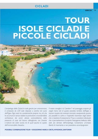 TOUR
ISOLE CICLADI E
PICCOLE CICLADI
Categoria: B - Località: PlatiYalos
POSIZIONE: nel paesino di Plati Yalos a 15 km dal
porto di Kamares e 8 km dal capoluogo Apollonia.
STRUTTURA E SERVIZI: villini a due piani im-
mersi in un rigoglioso giardino, piscina attrezzata con
ombrelloni e lettini, sala giochi, salaTV, parcheggio, con-
nessione wi-i.A pagamento:servizio lavanderia a secco.
Carte di credito accettateVisa, MasterCard.
SPIAGGIA: a 150 mt dalla spiaggia di sabbia bianca
di Plati Yalos, parzialmente attrezzata con lettini e om-
brelloni a pagamento.
SISTEMAZIONI: 50 camere dispongono di servizi
privati, asciugacapelli, telefono,TV, aria condizionata, cas-
setta di sicurezza, minifrigo, connessione wi-i, balcone.
BAR E RISTORANTI: sala per la colazione con ser-
vizio a buffet.A pagamento: snack bar, pool bar.
Hotel Alexandros
71GRECIA
SIFNOS
CICLADI
COME SI RAGGIUNGE
Sifnos è raggiungibile con traghetto da Santorini
(durata della traversata 4 ore circa). Per ragioni
operative si potranno rendere necessarie attese,
anche di alcune ore, al porto del Pireo oppure
uno o più pernottamenti in transito.
Scoperta da poco dal tursimo interna-
zionale grazie alla sua atmosfera rilas-
sata, alle lunghe spiagge di sabbia e
ai tipici paesini dell’interno. Apollonia, il
capoluogo, offre scorci di grande fascino;
Kastro, un piccolo villaggio fortiicato, ha
il sapore dei luoghi dove il tempo si è
fermato. Molte spiagge sono raggiungi-
bili percorrendo a piedi i vialetti antichi
dell’isola come Vlichada e Kontos.
L’arcipelago delle Cicladi, le isole greche per antonomasia,
è composto da 220 isole disposte a cerchio nel cuore
dell’Egeo. Ogni isola ha caratteristiche proprie ma ciò che
le accumuna è senza dubbio la particolare e inconfondibile
architettura dei centri abitati, contraddistinta dalla
presenza di case dal bianco abbagliante, con inestre
e balconi dai colori accesi, tra le quali spunta la cupola
dell’immancabile chiesetta.
Il nostro consiglio è di “perdervi” nel paesaggio, scoprire gli
angoli meno noti di questo paradiso lambito dall’Egeo e
lasciarvi stupire dai contrasti cromatici, assaporando quanto
più possibile la calma e l’ospitalità trasmesse dagli isolani
che vi risiedono.Vi proponiamo 9 tour a carattere individuale
che vi permetteranno di scoprire l’eterogenea bellezza delle
isole più famose dell’arcipelago. Consentono un’ampia
libertà di movimento e non prevedono accompagnatori.
70 GRECIA
QUOTE INDIVIDUALI
8 giorni/7 notti - prima colazione - supplementi e riduzioni a settimana
Periodi
settimana
solo
soggiorno
suppl.
camera
singola
riduzione
terzo
letto
volo+trasferimenti
adulti e bambini
da a
A 21/5-18/6 + 03/9-28/9 434 378 77 518 618
B 19/6-16/7 602 525 189 518 618
C 17/7-23/7 + 28/8-03/9 770 658 315 518 618
D 24/7-27/8 770 658 315 580 718
Prezzi riferiti alla sistemazione in camere vista giardino. SUPPLEMENTI: camera vista mare € 91 periodi A-B,
€ 175 periodi C-D. TRASFERIMENTI: collettivi a Santorini e Sifnos + aliscafo/traghetto da/per Santorini inclusi
nella quota “volo+ trasferimenti”; solo trasferimenti a Sifnos € 65 per persona andata e ritorno. VOLO+SOG-
GIORNO: quota gestione pratica adulti/bambini € 70. Tasse e oneri aeroportuali € 50. SOLO SOGGIORNO:
quota gestione pratica adulti/bambini € 35
POSSIBILE COMBINAZIONETOUR + SOGGIORNO MARE A CRETA,MYKONOS,SANTORINI
Kamares
Heronissos
Artemonas
Vathi
Faros
Platis Gialos
APOLLONIA
 