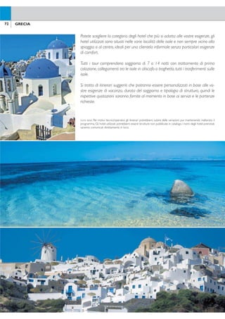 73GRECIA72 GRECIA
Tour Isole Cicladi
TOUR DUETTO
MYKONOS/SANTORINI
SANTORINI/MYKONOS
8 giorni / 7 notti
• 4 notti a Mykonos
• 3 notti a Santorini
QUOTE P/P VOLO + TOUR A PARTIRE DA Euro 790.
TOUR DREAM
MYKONOS/NAXOS/PAROS/MYKONOS
SANTORINI/NAXOS/PAROS/SANTORINI
8 giorni / 7 notti
• 1 notti a Mykonos o Santorini
• 2 notti a Naxos
• 2 notti a Paros
• 2 notti a Mykonos o Santorini
QUOTE P/P VOLO + TOUR A PARTIRE DA Euro 990.
TOUR CRETE
CRETA/IOS/SANTORINI/CRETA
8 giorni / 7 notti
• 1 notti a Creta
• 2 notti a Ios
• 2 notti a Santorini
• 2 notti a Creta
QUOTE P/P VOLO + TOUR A PARTIRE DA Euro 990.
TOUR IMPRESSIONS
MYKONOS/PAROS/NAXOS/SANTORINI
SANTORINI/PAROS/NAXOS/MYKONOS
15 giorni / 14 notti
• 4 notti a Mykonos o Santorini
• 3 notti a Paros
• 3 notti a Naxos
• 4 notti a Santorini o Mykonos
QUOTE P/P VOLO + TOUR A PARTIRE DA Euro 1.450.
Potete scegliere la categoria degli hotel che più si adatta alle vostre esigenze, gli
hotel utilizzati sono situati nelle varie località delle isole e non sempre vicino alla
spiaggia o al centro, ideali per una clientela informale senza particolari esigenze
di comfort.
Tutti i tour comprendono soggiorno di 7 o 14 notti con trattamento di prima
colazione, collegamenti tra le isole in aliscafo o traghetto, tutti i trasferimenti sulle
isole.
Si tratta di itinerari suggeriti che potranno essere personalizzati in base alle vo-
stre esigenze di vacanza, durata del soggiorno e tipologia di struttura, quindi le
rispettive quotazioni saranno fornite al momento in base ai servizi e le partenze
richieste.
NOTA BENE: Per motivi tecnici/operativi, gli itinerari potrebbero subire delle variazioni pur mantenendo inalterato il
programma. Gli hotel utilizzati potrebbero essere strutture non pubblicate in catalogo. I nomi degli hotel prenotati
saranno comunicati direttamente in loco.
Tour piccole Isole Cicladi
TOUR POLYKANDROS
SANTORINI/FOLEGANDROS
8 giorni / 7 notti
• 3 notti a Santorini
• 4 notti a Folegandros
QUOTE P/P VOLO + TOUR A PARTIRE DA Euro 990.
TOURTOMATAKIA
FOLEGANDROS/MILOS
8 giorni / 7 notti
• 4 notti a Milos
• 3 notti a Folegandros
QUOTE P/P VOLO + TOUR A PARTIRE DA Euro 1.190.
TOUR BAKLAVÀ
FOLEGANDROS/KOUFONISSI
8 giorni / 7 notti
• 3 notti a Folegandros
• 4 notti a Koufonissi
QUOTE P/P VOLO + TOUR A PARTIRE DA Euro 1.190.
TOUR ATLANTIDE
SANTORINI/MILOS/FOLEGANDROS
15 giorni / 14 notti
• 3 notti a Santorini
• 5 notti a Milos
• 6 notti a Folegandros
QUOTE P/P VOLO + TOUR A PARTIRE DA Euro 1.650.
TOUR ONIROS
SANTORINI/AMORGOS/FOLEGANDROS
15 giorni / 14 notti
• 3 notti a Santorini
• 6 notti a Amorgos
• 5 notti a Folegandros
QUOTE P/P VOLO + TOUR A PARTIRE DA Euro 1.650.
 