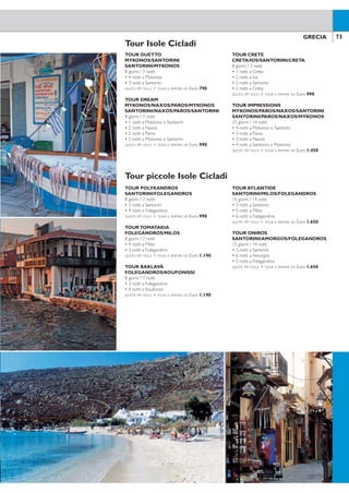 73GRECIA72 GRECIA
Tour Isole Cicladi
TOUR DUETTO
MYKONOS/SANTORINI
SANTORINI/MYKONOS
8 giorni / 7 notti
• 4 notti a Mykonos
• 3 notti a Santorini
QUOTE P/P VOLO + TOUR A PARTIRE DA Euro 790.
TOUR DREAM
MYKONOS/NAXOS/PAROS/MYKONOS
SANTORINI/NAXOS/PAROS/SANTORINI
8 giorni / 7 notti
• 1 notti a Mykonos o Santorini
• 2 notti a Naxos
• 2 notti a Paros
• 2 notti a Mykonos o Santorini
QUOTE P/P VOLO + TOUR A PARTIRE DA Euro 990.
TOUR CRETE
CRETA/IOS/SANTORINI/CRETA
8 giorni / 7 notti
• 1 notti a Creta
• 2 notti a Ios
• 2 notti a Santorini
• 2 notti a Creta
QUOTE P/P VOLO + TOUR A PARTIRE DA Euro 990.
TOUR IMPRESSIONS
MYKONOS/PAROS/NAXOS/SANTORINI
SANTORINI/PAROS/NAXOS/MYKONOS
15 giorni / 14 notti
• 4 notti a Mykonos o Santorini
• 3 notti a Paros
• 3 notti a Naxos
• 4 notti a Santorini o Mykonos
QUOTE P/P VOLO + TOUR A PARTIRE DA Euro 1.450.
Potete scegliere la categoria degli hotel che più si adatta alle vostre esigenze, gli
hotel utilizzati sono situati nelle varie località delle isole e non sempre vicino alla
spiaggia o al centro, ideali per una clientela informale senza particolari esigenze
di comfort.
Tutti i tour comprendono soggiorno di 7 o 14 notti con trattamento di prima
colazione, collegamenti tra le isole in aliscafo o traghetto, tutti i trasferimenti sulle
isole.
Si tratta di itinerari suggeriti che potranno essere personalizzati in base alle vo-
stre esigenze di vacanza, durata del soggiorno e tipologia di struttura, quindi le
rispettive quotazioni saranno fornite al momento in base ai servizi e le partenze
richieste.
NOTA BENE: Per motivi tecnici/operativi, gli itinerari potrebbero subire delle variazioni pur mantenendo inalterato il
programma. Gli hotel utilizzati potrebbero essere strutture non pubblicate in catalogo. I nomi degli hotel prenotati
saranno comunicati direttamente in loco.
Tour piccole Isole Cicladi
TOUR POLYKANDROS
SANTORINI/FOLEGANDROS
8 giorni / 7 notti
• 3 notti a Santorini
• 4 notti a Folegandros
QUOTE P/P VOLO + TOUR A PARTIRE DA Euro 990.
TOURTOMATAKIA
FOLEGANDROS/MILOS
8 giorni / 7 notti
• 4 notti a Milos
• 3 notti a Folegandros
QUOTE P/P VOLO + TOUR A PARTIRE DA Euro 1.190.
TOUR BAKLAVÀ
FOLEGANDROS/KOUFONISSI
8 giorni / 7 notti
• 3 notti a Folegandros
• 4 notti a Koufonissi
QUOTE P/P VOLO + TOUR A PARTIRE DA Euro 1.190.
TOUR ATLANTIDE
SANTORINI/MILOS/FOLEGANDROS
15 giorni / 14 notti
• 3 notti a Santorini
• 5 notti a Milos
• 6 notti a Folegandros
QUOTE P/P VOLO + TOUR A PARTIRE DA Euro 1.650.
TOUR ONIROS
SANTORINI/AMORGOS/FOLEGANDROS
15 giorni / 14 notti
• 3 notti a Santorini
• 6 notti a Amorgos
• 5 notti a Folegandros
QUOTE P/P VOLO + TOUR A PARTIRE DA Euro 1.650.
 